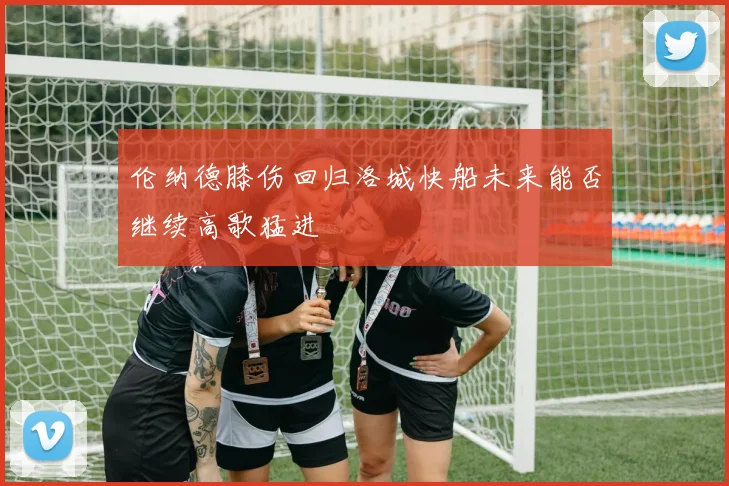 伦纳德膝伤回归洛城快船未来能否继续高歌猛进
