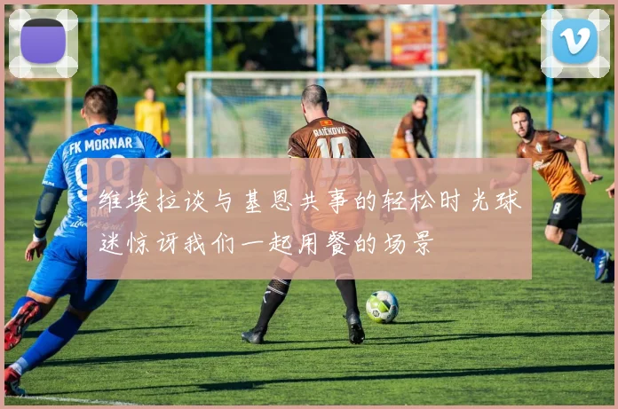 维埃拉谈与基恩共事的轻松时光球迷惊讶我们一起用餐的场景