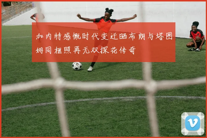 加内特感慨时代变迁晒布朗与塔图姆同框照再无双探花传奇