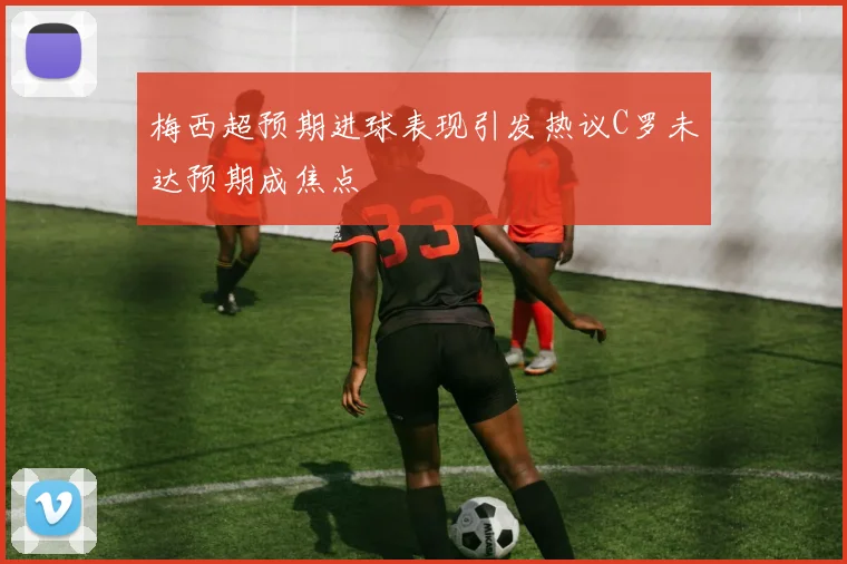 梅西超预期进球表现引发热议C罗未达预期成焦点