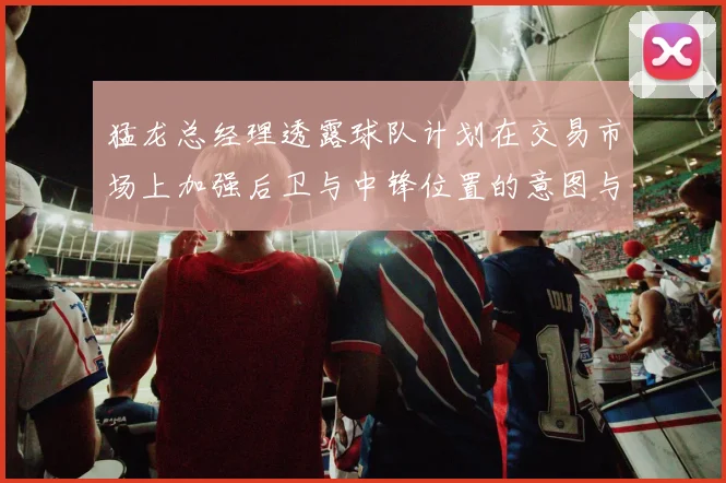 猛龙总经理透露球队计划在交易市场上加强后卫与中锋位置的意图与目标