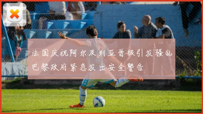 法国庆祝阿尔及利亚晋级引发骚乱巴黎政府紧急发出安全警告