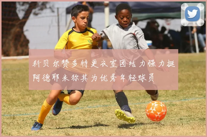 科贝尔赞多特更衣室团结力强力挺阿德耶米称其为优秀年轻球员
