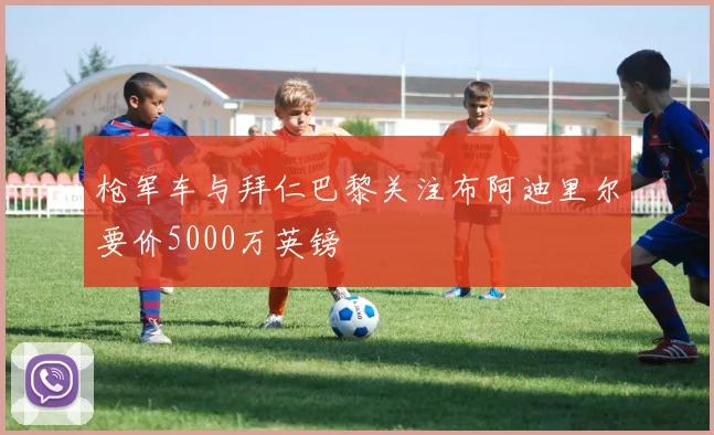 枪军车与拜仁巴黎关注布阿迪里尔要价5000万英镑