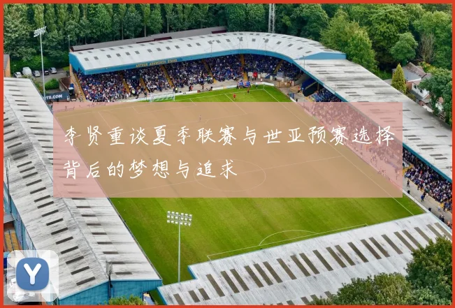 李贤重谈夏季联赛与世亚预赛选择背后的梦想与追求