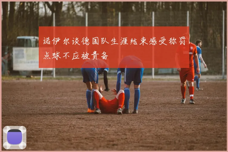 诺伊尔谈德国队生涯结束感受称罚点球不应被责备