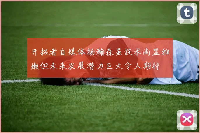 开拓者自媒体杨瀚森虽技术尚显稚嫩但未来发展潜力巨大令人期待