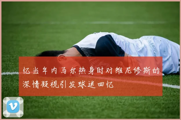 忆当年内马尔热身时对维尼修斯的深情凝视引发球迷回忆