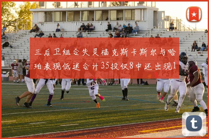 三后卫组合失灵福克斯卡斯尔与哈珀表现低迷合计35投仅8中还出现10次失误
