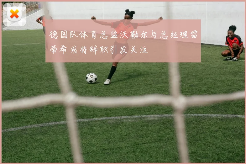 德国队体育总监沃勒尔与总经理雷蒂希或将辞职引发关注