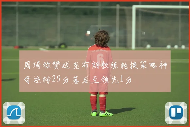 周琦称赞迈克布朗教练轮换策略神奇逆转29分落后至领先1分