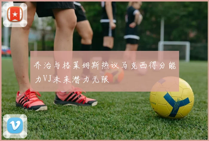 乔治与格莱姆斯热议马克西得分能力VJ未来潜力无限