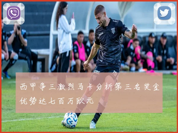 西甲争三激烈马卡分析第三名奖金优势达七百万欧元
