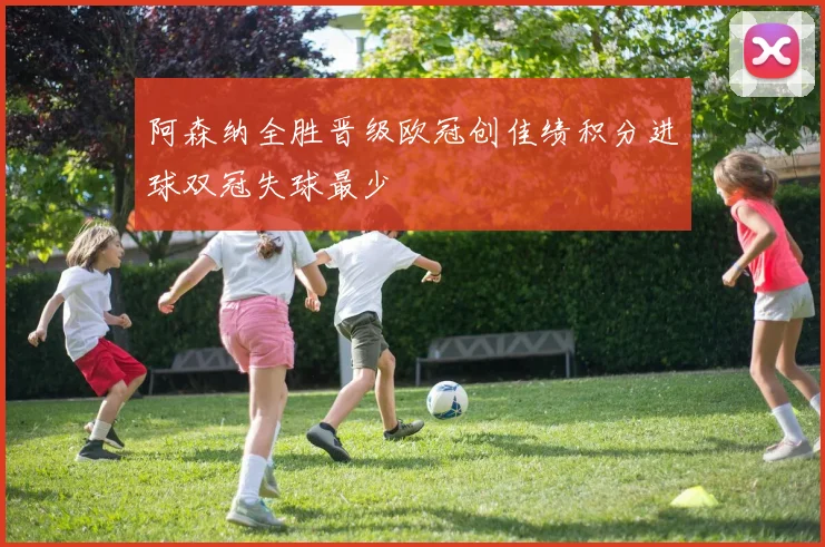 阿森纳全胜晋级欧冠创佳绩积分进球双冠失球最少