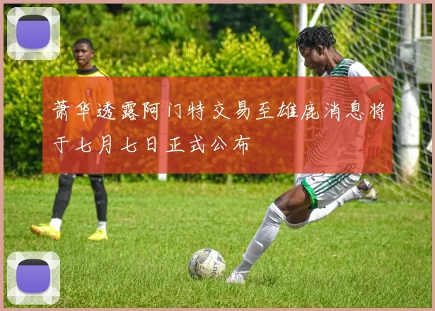 萧华透露阿门特交易至雄鹿消息将于七月七日正式公布