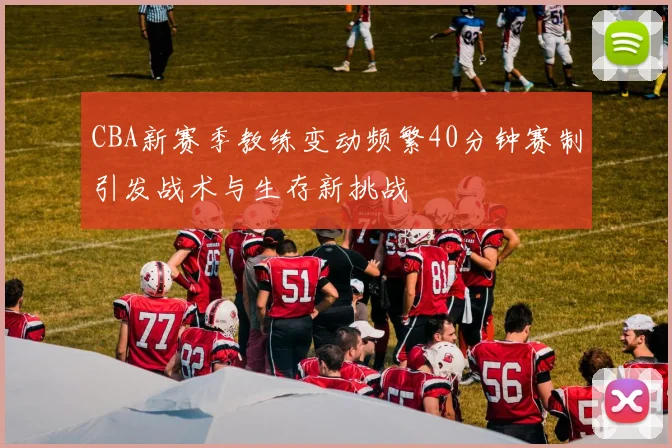 CBA新赛季教练变动频繁40分钟赛制引发战术与生存新挑战