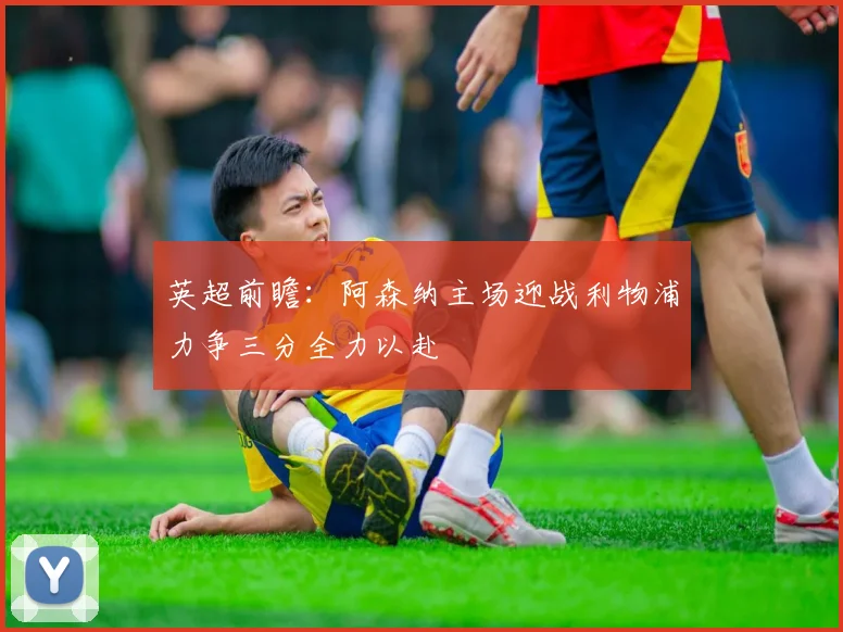 英超前瞻：阿森纳主场迎战利物浦力争三分全力以赴