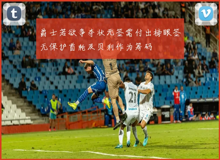 爵士若欲争夺状元签需付出榜眼签无保护首轮及贝利作为筹码