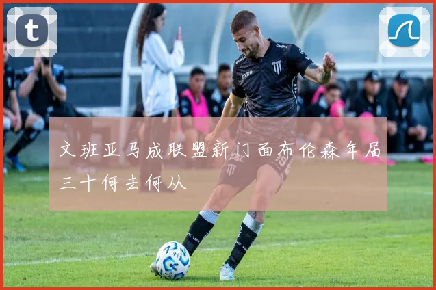 文班亚马成联盟新门面布伦森年届三十何去何从