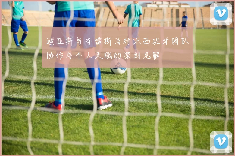 迪亚斯与夸雷斯马对比西班牙团队协作与个人天赋的深刻见解