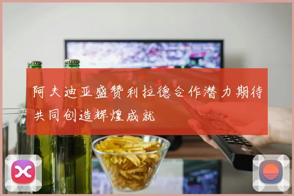阿夫迪亚盛赞利拉德合作潜力期待共同创造辉煌成就