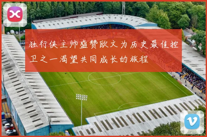 独行侠主帅盛赞欧文为历史最佳控卫之一渴望共同成长的旅程