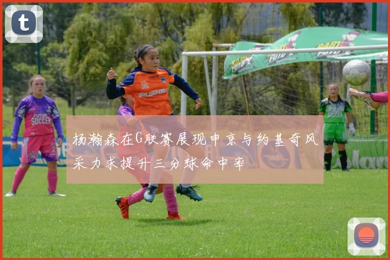 杨瀚森在G联赛展现申京与约基奇风采力求提升三分球命中率