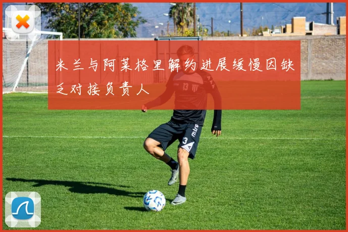 米兰与阿莱格里解约进展缓慢因缺乏对接负责人