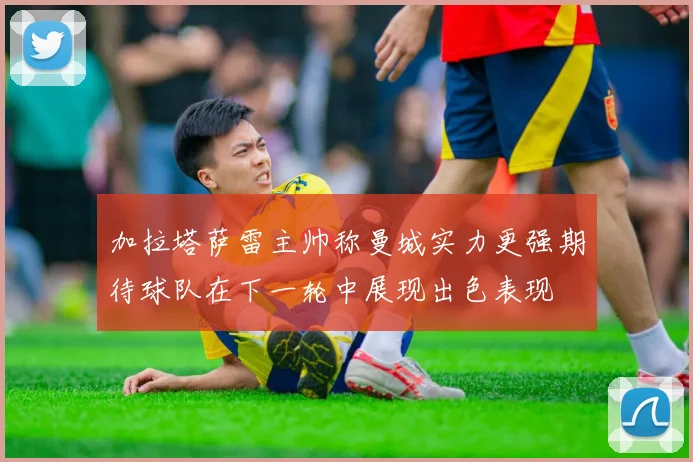 加拉塔萨雷主帅称曼城实力更强期待球队在下一轮中展现出色表现
