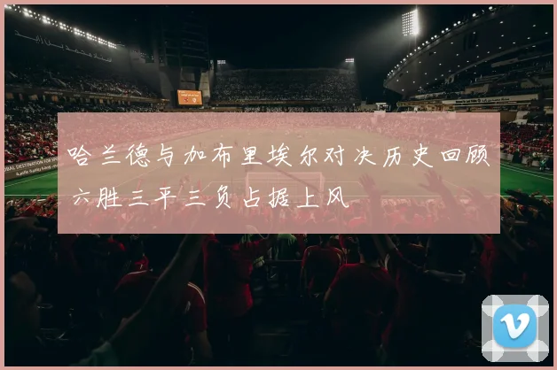 哈兰德与加布里埃尔对决历史回顾六胜三平三负占据上风