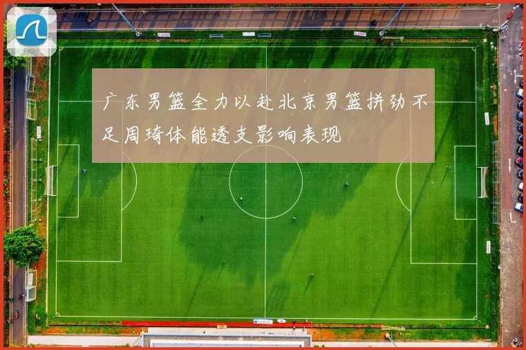 广东男篮全力以赴北京男篮拼劲不足周琦体能透支影响表现