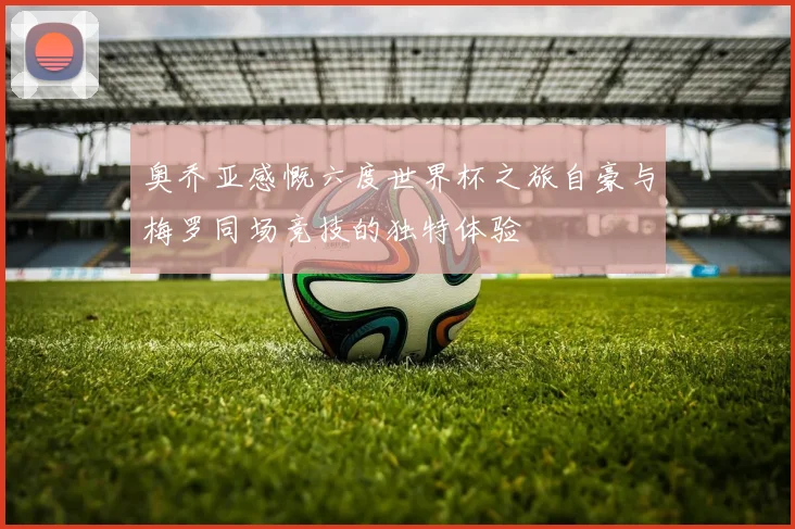奥乔亚感慨六度世界杯之旅自豪与梅罗同场竞技的独特体验